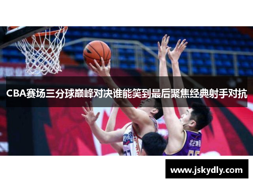 CBA赛场三分球巅峰对决谁能笑到最后聚焦经典射手对抗